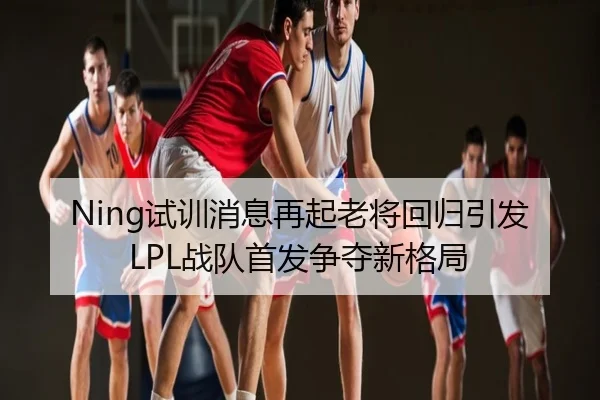 Ning试训消息再起老将回归引发LPL战队首发争夺新格局