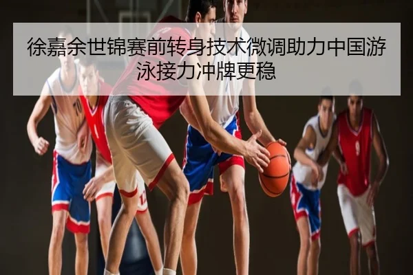 徐嘉余世锦赛前转身技术微调助力中国游泳接力冲牌更稳