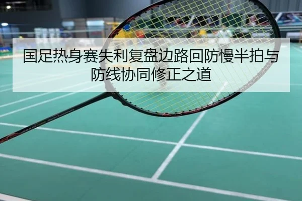 国足热身赛失利复盘边路回防慢半拍与防线协同修正之道