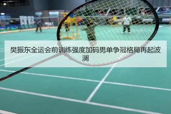 樊振东全运会前训练强度加码男单争冠格局再起波澜