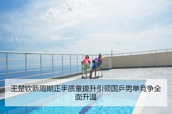 王楚钦新周期正手质量提升引领国乒男单竞争全面升温