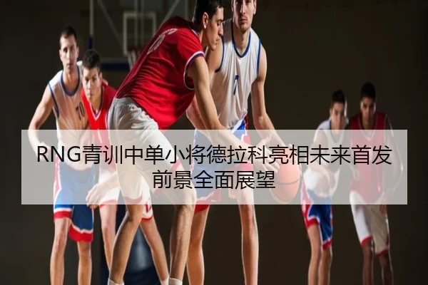 RNG青训中单小将德拉科亮相未来首发前景全面展望