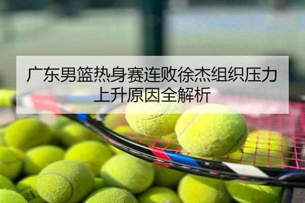 广东男篮热身赛连败徐杰组织压力上升原因全解析